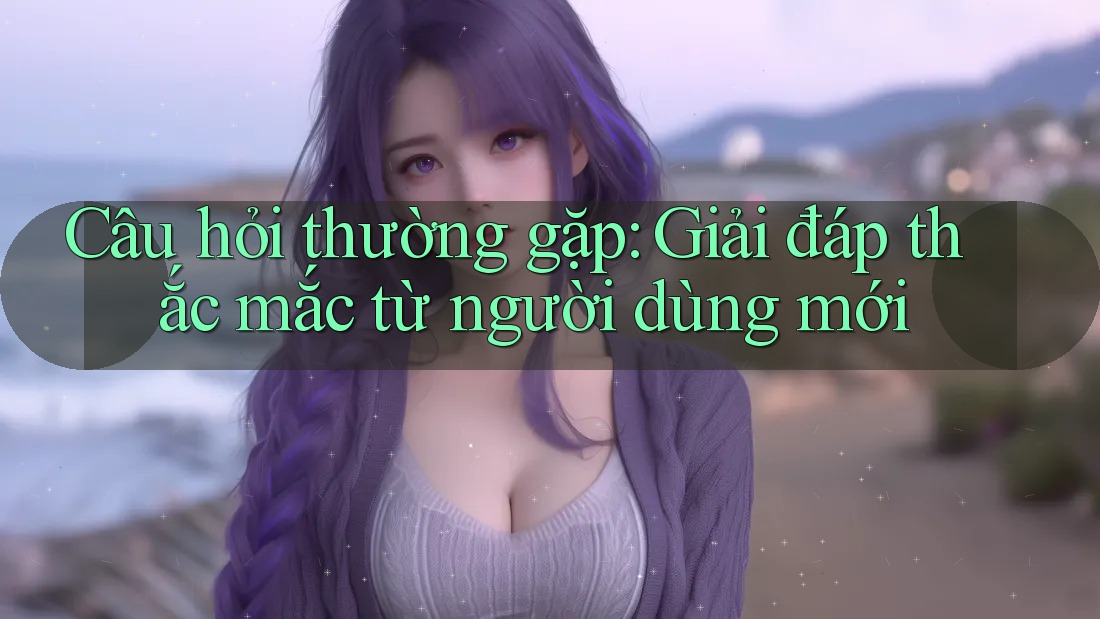 Câu hỏi thường gặp: Giải đáp thắc mắc từ người dùng mới