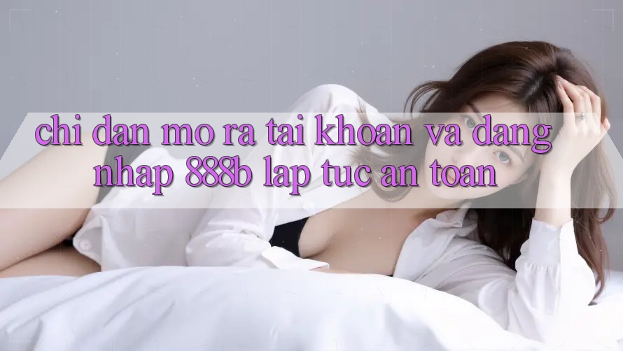 Chỉ dẫn mở ra tài khoản và đăng nhập 888b lập tức, an toàn