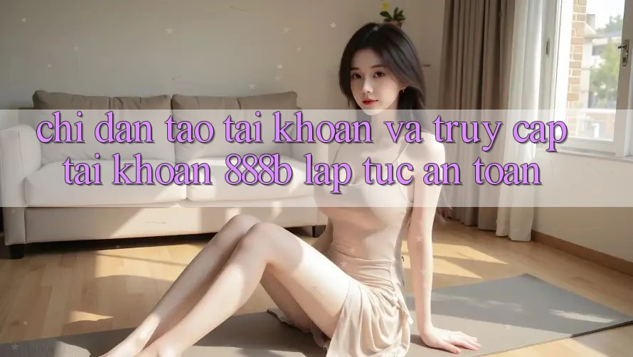 Chỉ dẫn tạo tài khoản và truy cập tài khoản 888b lập tức, an toàn