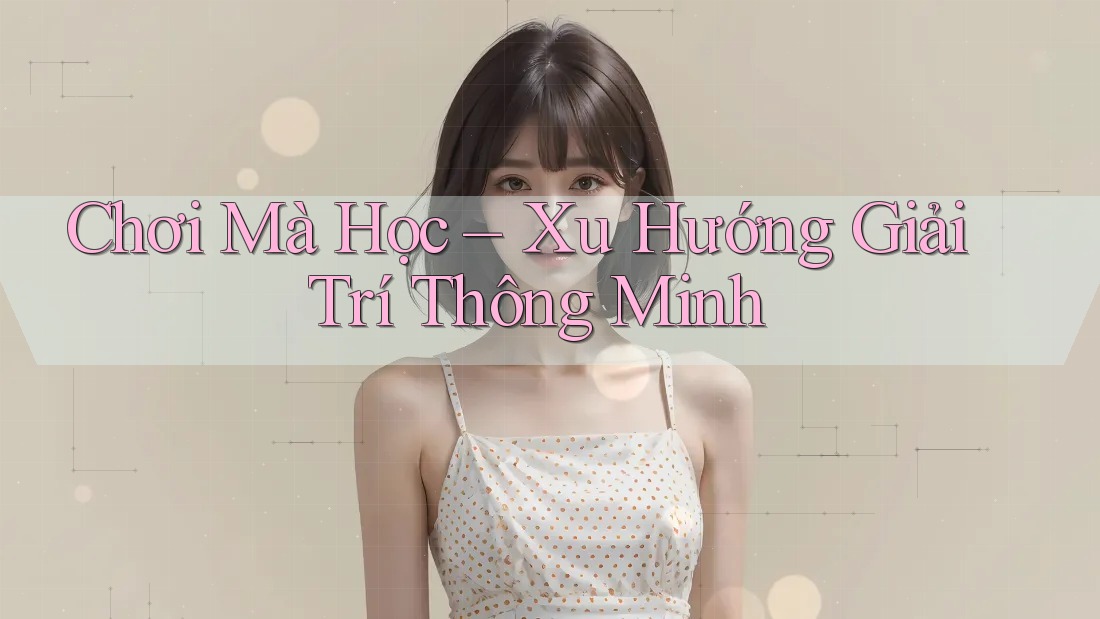 Chơi Mà Học – Xu Hướng Giải Trí Thông Minh Chơi Mà Học – Xu Hướng Giải Trí Thông Minh