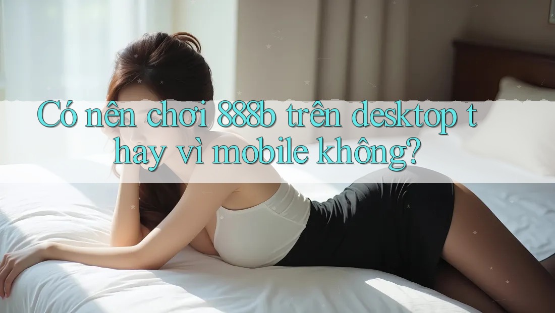 Có nên chơi 888b trên desktop thay vì mobile không? Có nên chơi 888b trên desktop thay vì mobile không?