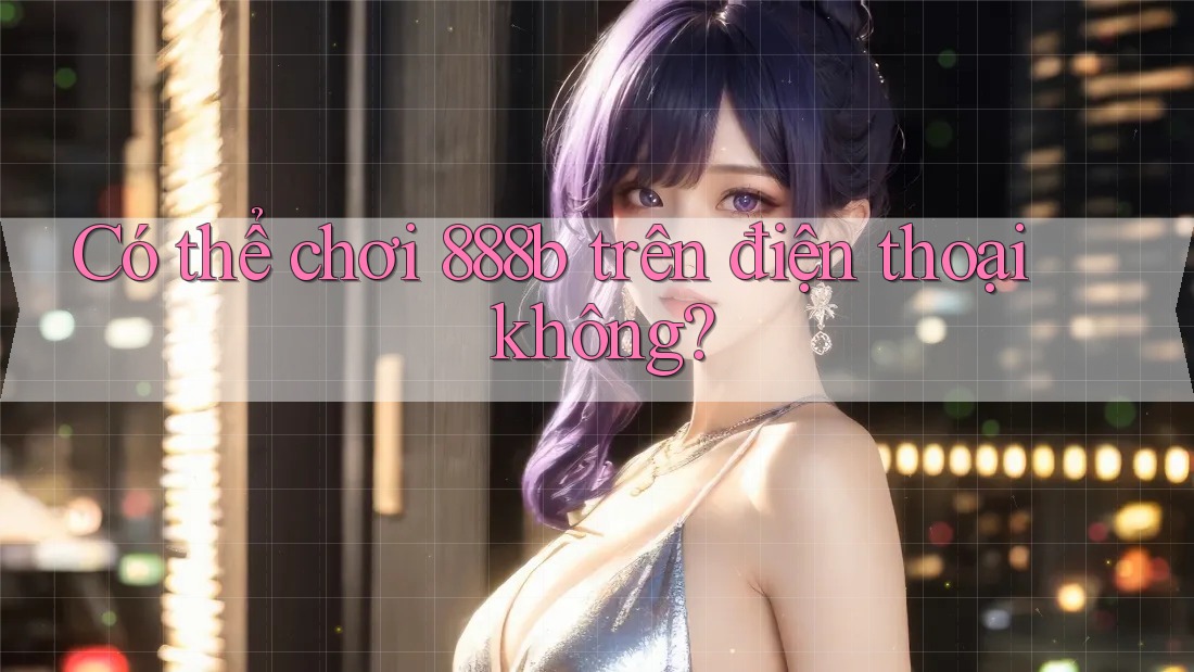 Có thể chơi 888b trên điện thoại không? Có thể chơi 888b trên điện thoại không?