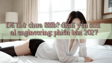 Đã thử chưa 888b điểm yếu social engineering phiên bản 2027