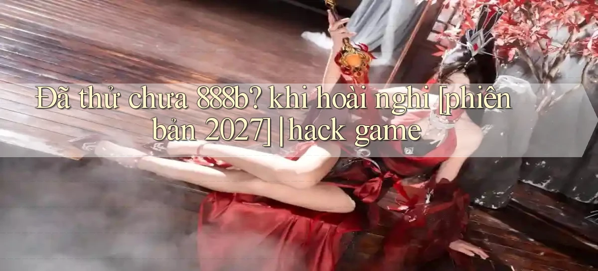 Đã thử chưa 888b khi hoài nghi [phiên bản 2027] hack game
