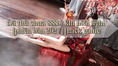 Đã thử chưa 888b khi hoài nghi [phiên bản 2027] hack game