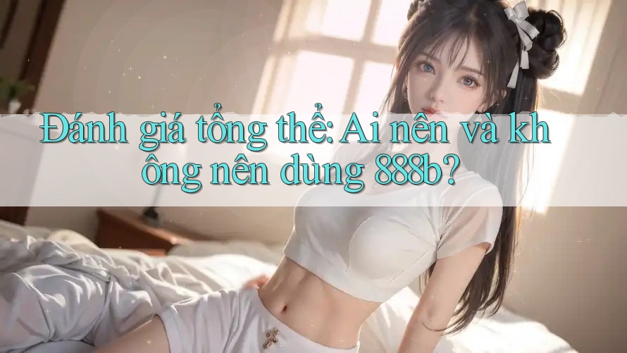 Đánh giá tổng thể: Ai nên và không nên dùng 888b? Đánh giá tổng thể: Ai nên và không nên dùng 888b?