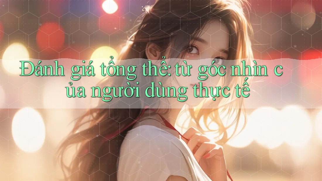 Đánh giá tổng thể: từ góc nhìn của người dùng thực tế Đánh giá tổng thể: từ góc nhìn của người dùng thực tế