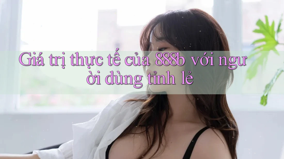 Giá trị thực tế của 888b với người dùng tỉnh lẻ Giá trị thực tế của 888b với người dùng tỉnh lẻ