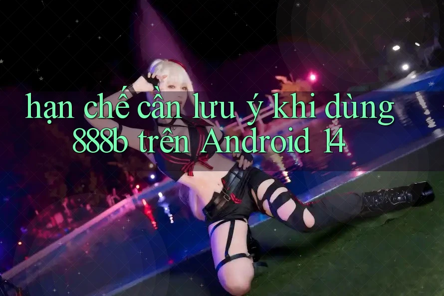 hạn chế cần lưu ý khi dùng 888b trên Android 14 hạn chế cần lưu ý khi dùng 888b trên Android 14