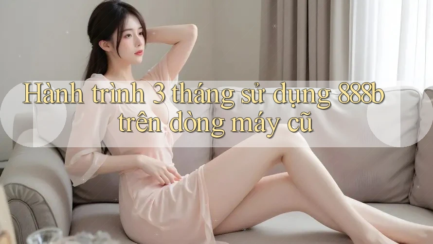 Hành trình 3 tháng sử dụng 888b trên dòng máy cũ Hành trình 3 tháng sử dụng 888b trên dòng máy cũ