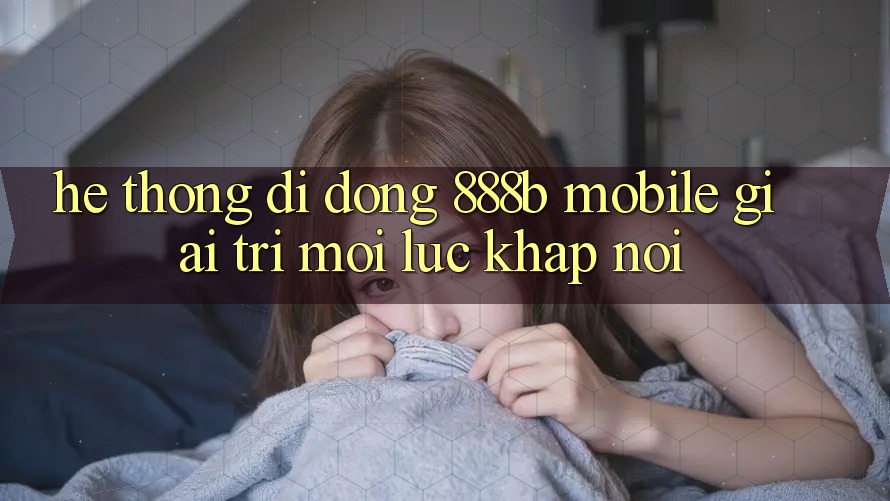 Hệ thống di động 888b Mobile - Giải trí mọi lúc, khắp nơi Hệ thống di động 888b Mobile - Giải trí mọi lúc, khắp nơi