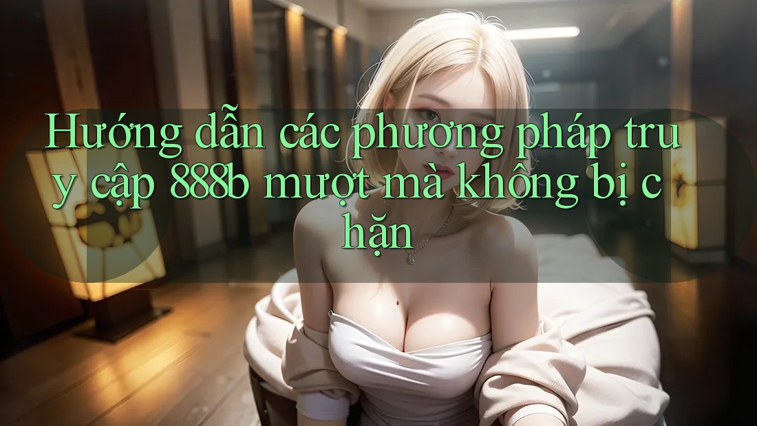 Hướng dẫn các phương pháp truy cập 888b mượt mà không bị chặn