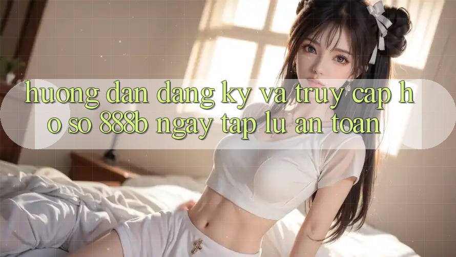 Hướng dẫn đăng ký và truy cập hồ sơ 888b ngay tắp lự, an toàn Hướng dẫn đăng ký và truy cập hồ sơ 888b ngay tắp lự, an toàn
