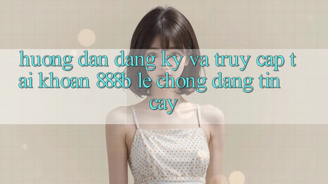 Hướng dẫn đăng ký và truy cập tài khoản 888b lẹ chóng, đáng tin cậy