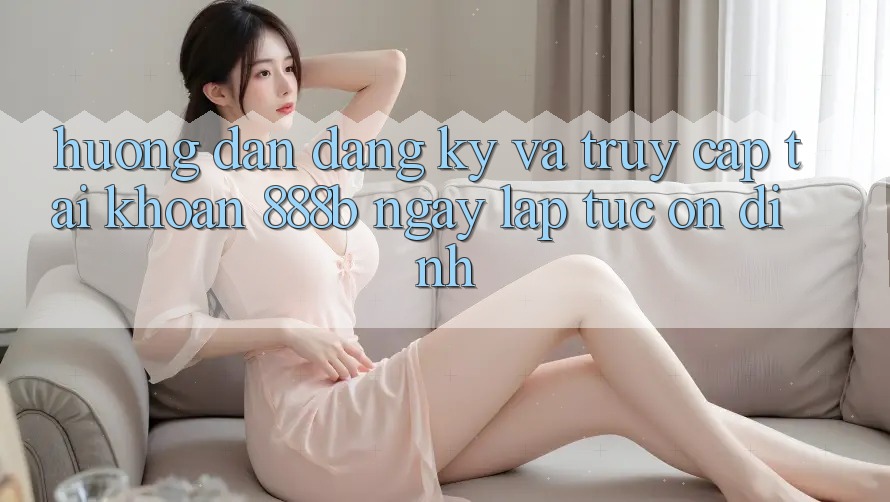 Hướng dẫn đăng ký và truy cập tài khoản 888b ngay lập tức, ổn định Hướng dẫn đăng ký và truy cập tài khoản 888b ngay lập tức, ổn định