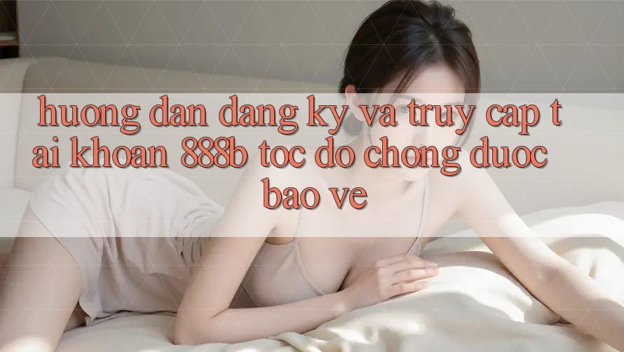 Hướng dẫn đăng ký và truy cập tài khoản 888b tốc độ chóng, được bảo vệ Hướng dẫn đăng ký và truy cập tài khoản 888b tốc độ chóng, được bảo vệ