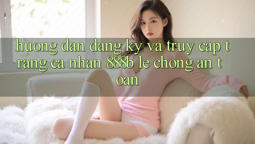 Hướng dẫn đăng ký và truy cập trang cá nhân 888b lẹ chóng, an toàn