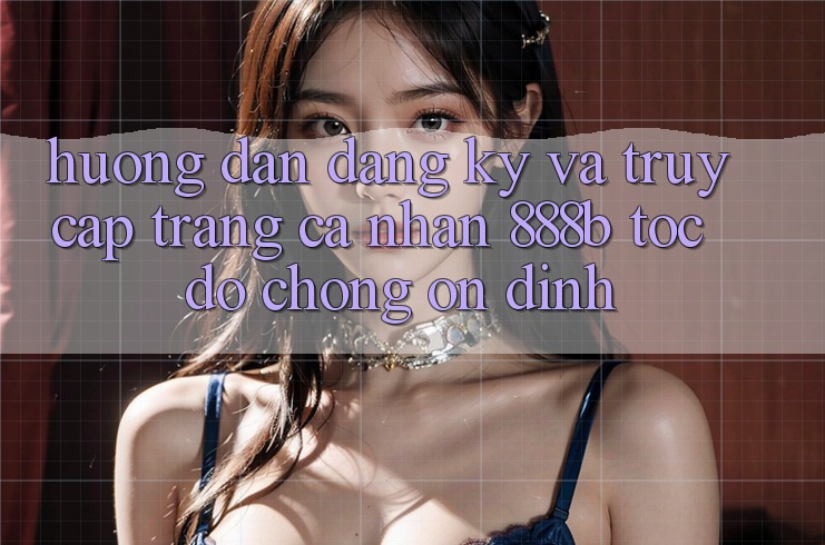 Hướng dẫn đăng ký và truy cập trang cá nhân 888b tốc độ chóng, ổn định Hướng dẫn đăng ký và truy cập trang cá nhân 888b tốc độ chóng, ổn định