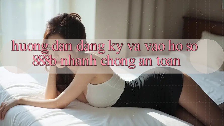 Hướng dẫn đăng ký và vào hồ sơ 888b nhanh chóng, an toàn