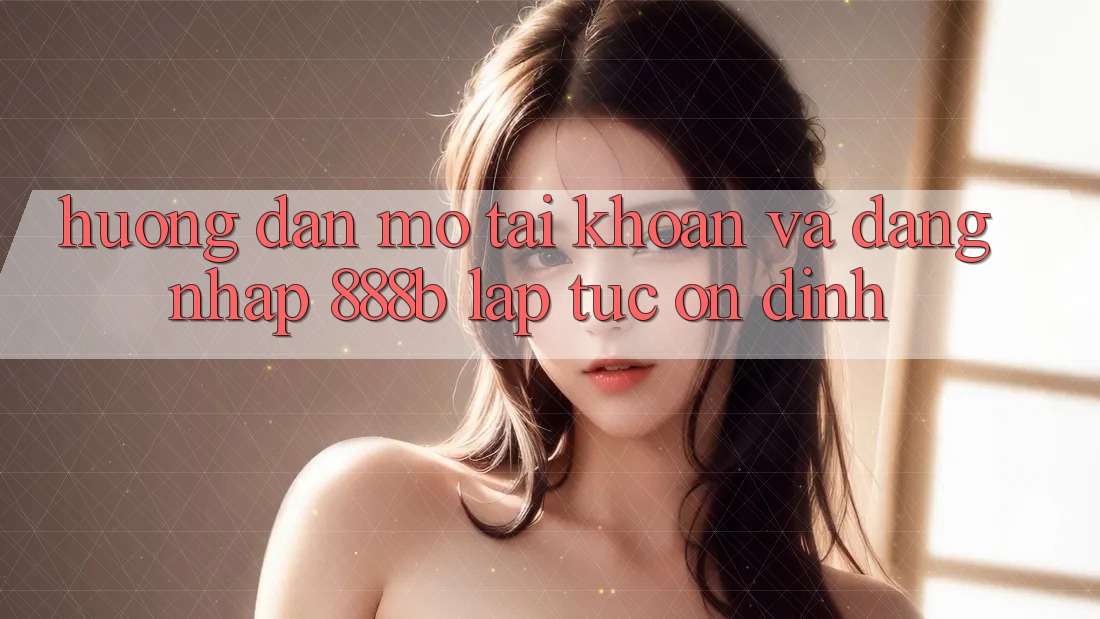 Hướng dẫn mở tài khoản và đăng nhập 888b lập tức, ổn định