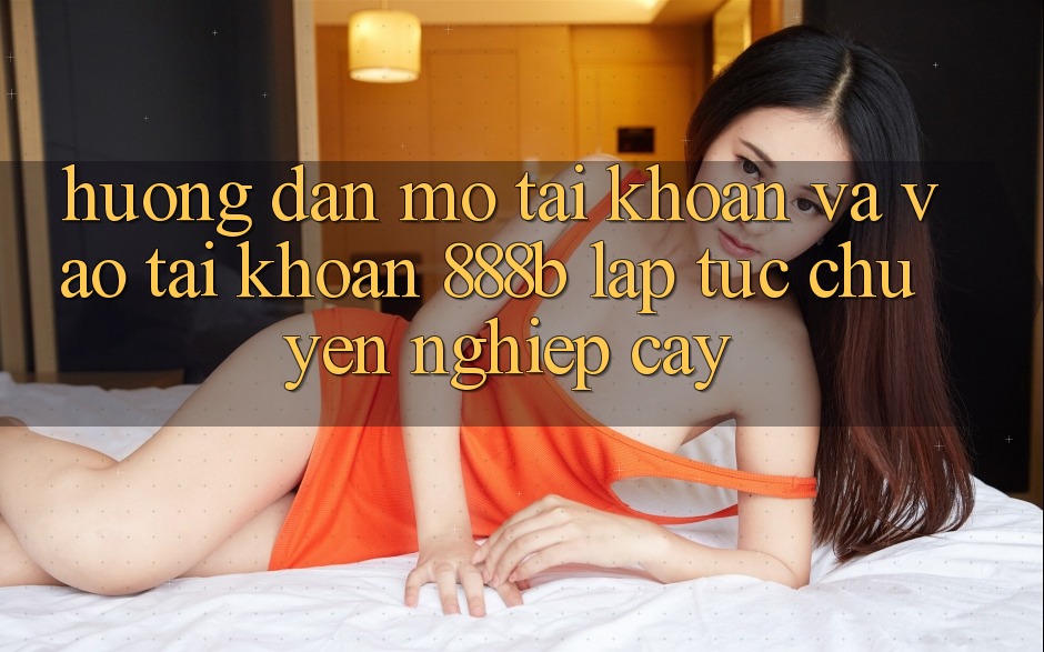 Hướng dẫn mở tài khoản và vào tài khoản 888b lập tức, chuyên nghiệp cậy