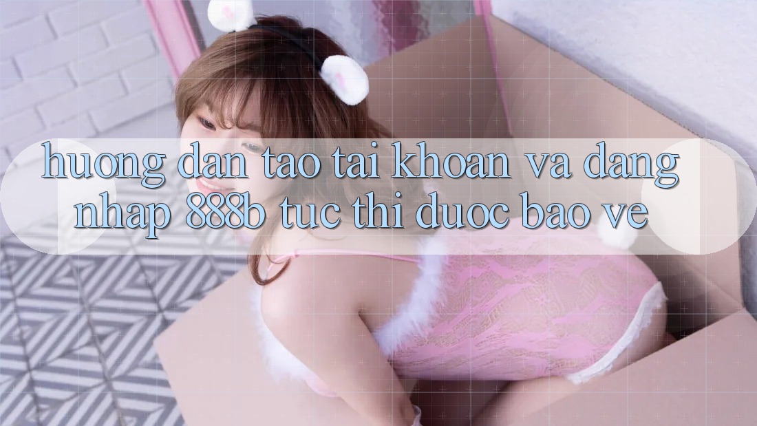 Hướng dẫn tạo tài khoản và đăng nhập 888b tức thì, được bảo vệ