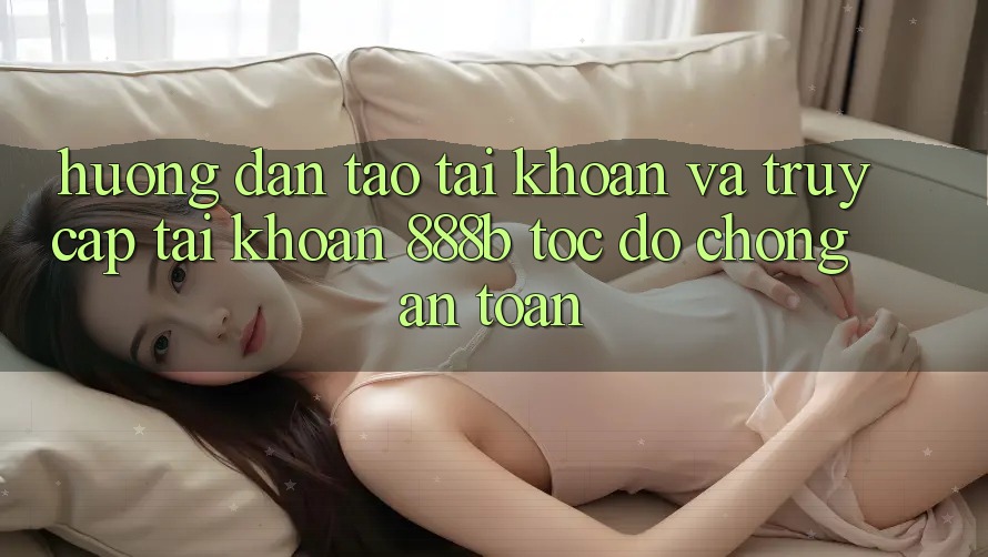 Hướng dẫn tạo tài khoản và truy cập tài khoản 888b tốc độ chóng, an toàn