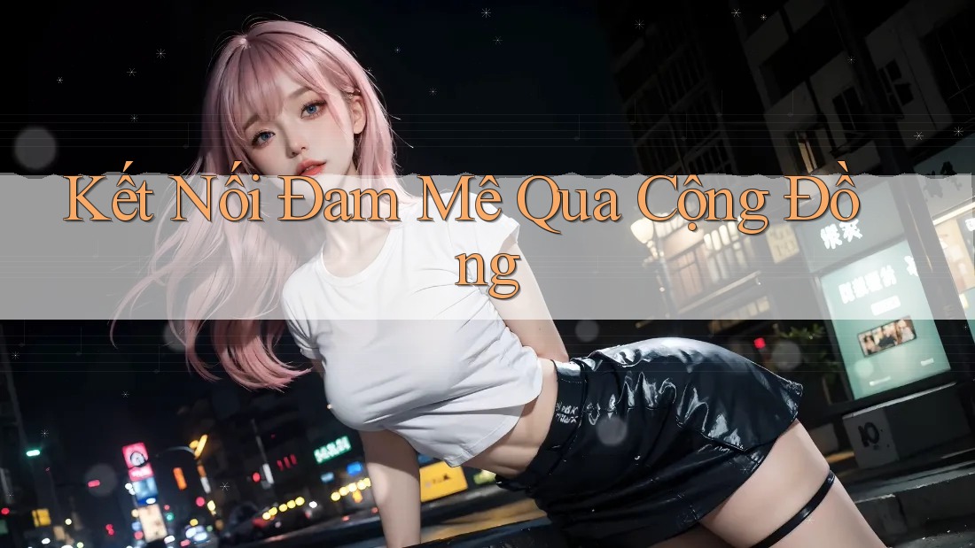 Kết Nối Đam Mê Qua Cộng Đồng Kết Nối Đam Mê Qua Cộng Đồng