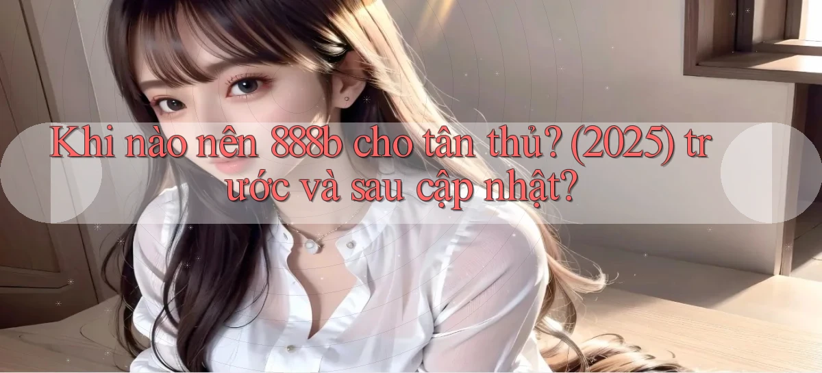 Khi nào nên 888b cho tân thủ (2025) trước và sau cập nhật