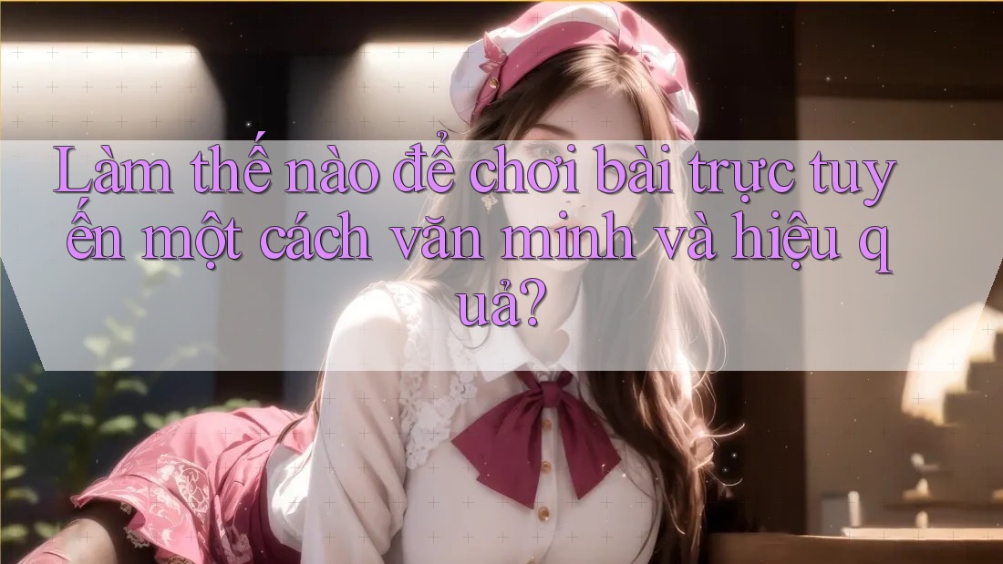 Làm thế nào để chơi bài trực tuyến một cách văn minh và hiệu quả?