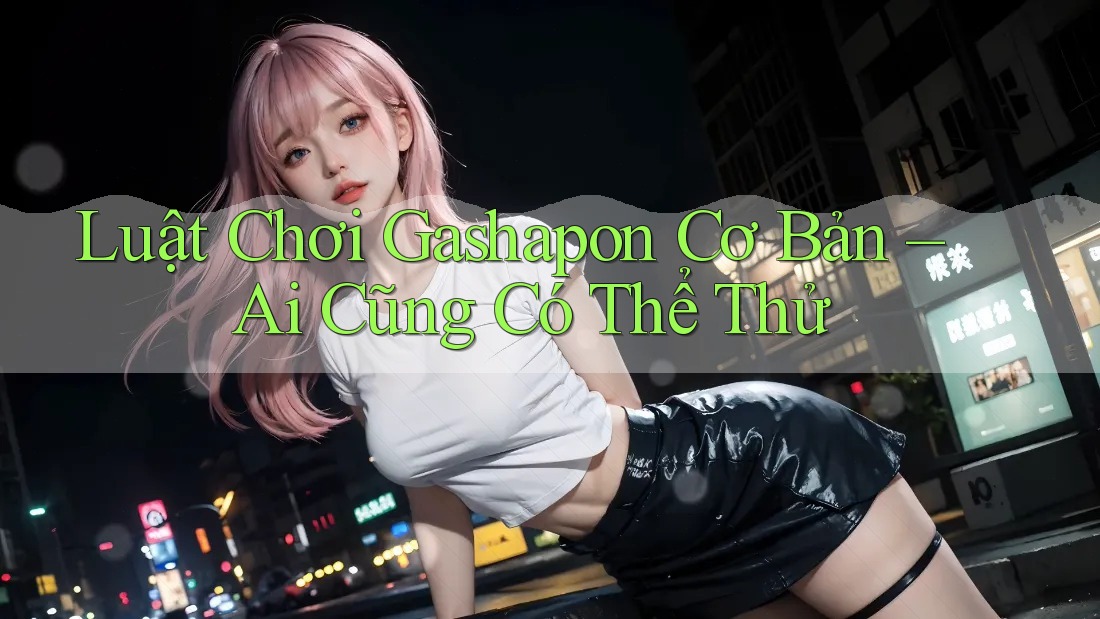 Luật Chơi Gashapon Cơ Bản – Ai Cũng Có Thể Thử Luật Chơi Gashapon Cơ Bản – Ai Cũng Có Thể Thử