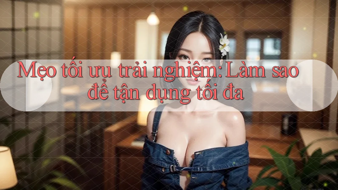 Mẹo tối ưu trải nghiệm: Làm sao để tận dụng tối đa?