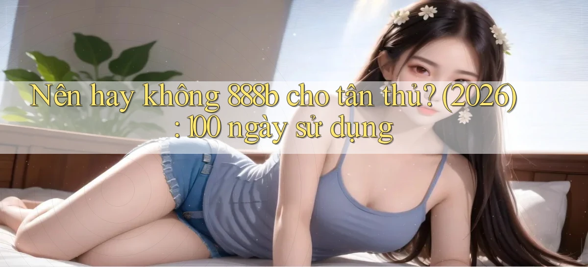 Nên hay không 888b cho tân thủ (2026) 100 ngày sử dụng