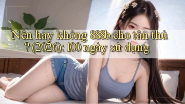 Nên hay không 888b cho tân thủ (2026) 100 ngày sử dụng