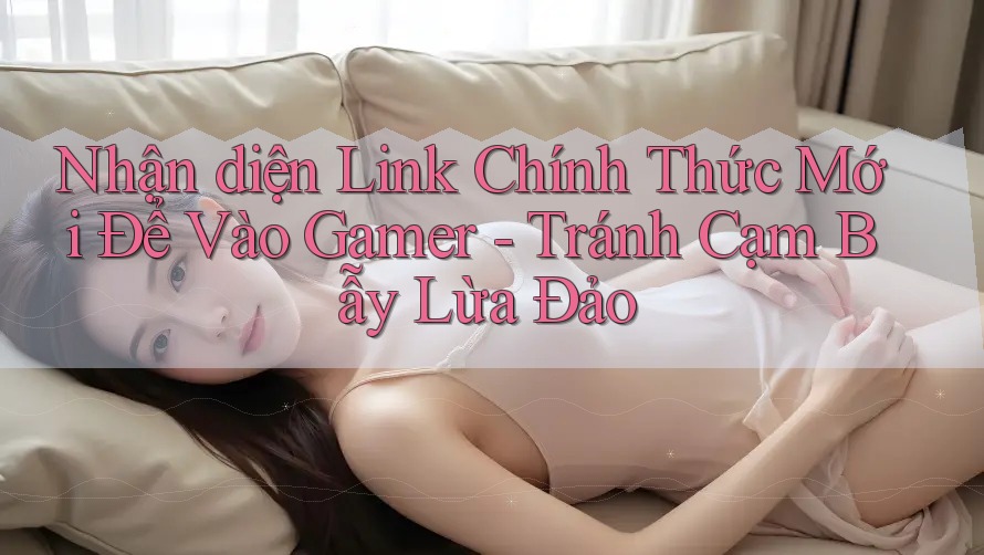 Nhận diện Link Chính Thức Mới Để Vào Gamer - Tránh Cạm Bẫy Lừa Đảo Nhận diện Link Chính Thức Mới Để Vào Gamer - Tránh Cạm Bẫy Lừa Đảo