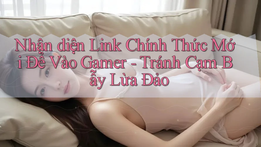 Nhận diện Link Chính Thức Mới Để Vào Gamer - Tránh Cạm Bẫy Lừa Đảo