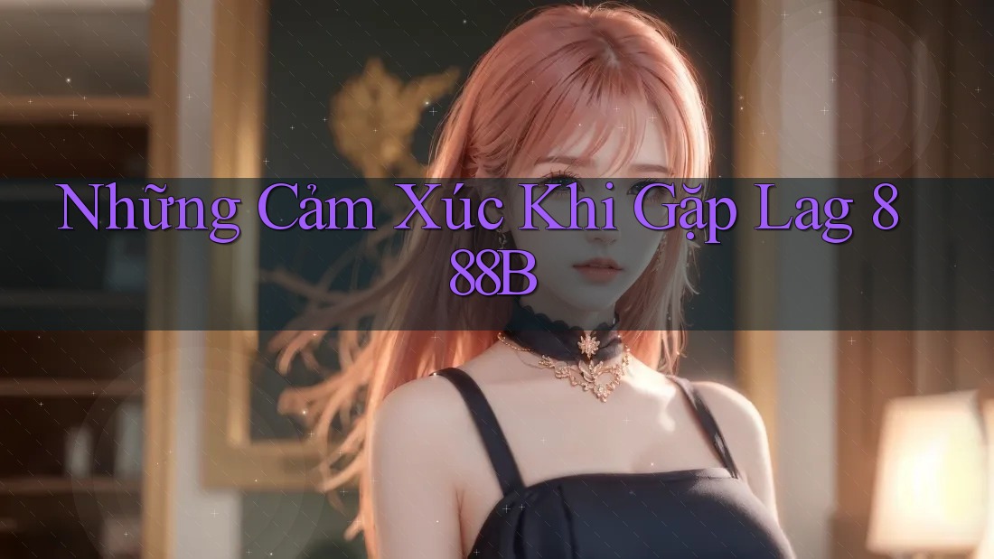 Những Cảm Xúc Khi Gặp Lag 888B Những Cảm Xúc Khi Gặp Lag 888B