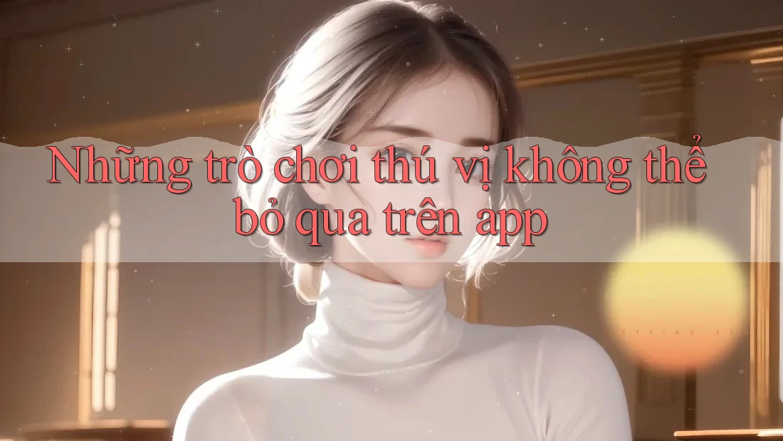 Những trò chơi thú vị không thể bỏ qua trên app Những trò chơi thú vị không thể bỏ qua trên app