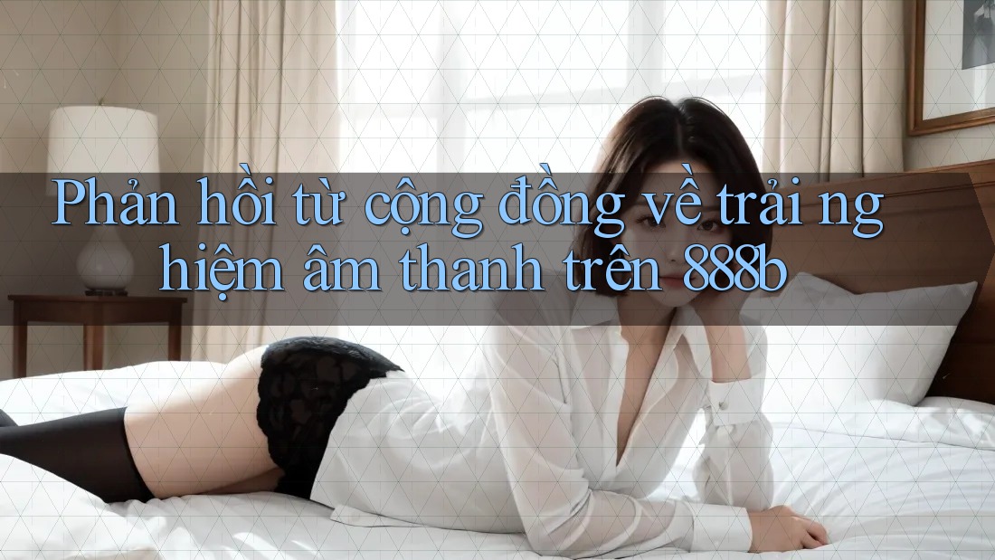 Phản hồi từ cộng đồng về trải nghiệm âm thanh trên 888b Phản hồi từ cộng đồng về trải nghiệm âm thanh trên 888b