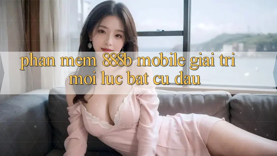 Phần mềm 888b Mobile - Giải trí mọi lúc, bất cứ đâu Phần mềm 888b Mobile - Giải trí mọi lúc, bất cứ đâu