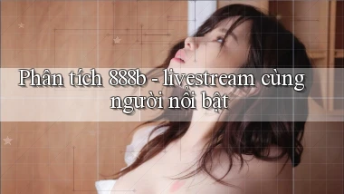 Phân tích 888b   livestream cùng người nổi bật