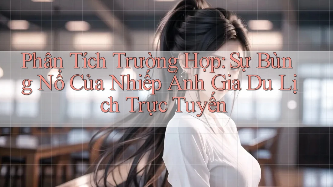 Phân Tích Trường Hợp: Sự Bùng Nổ Của Nhiếp Ảnh Gia Du Lịch Trực Tuyến