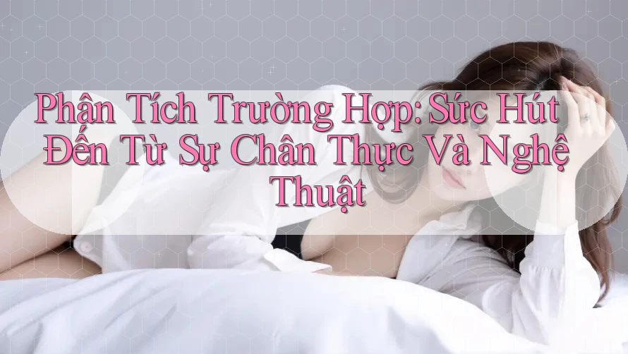 Phân Tích Trường Hợp: Sức Hút Đến Từ Sự Chân Thực Và Nghệ Thuật Phân Tích Trường Hợp: Sức Hút Đến Từ Sự Chân Thực Và Nghệ Thuật