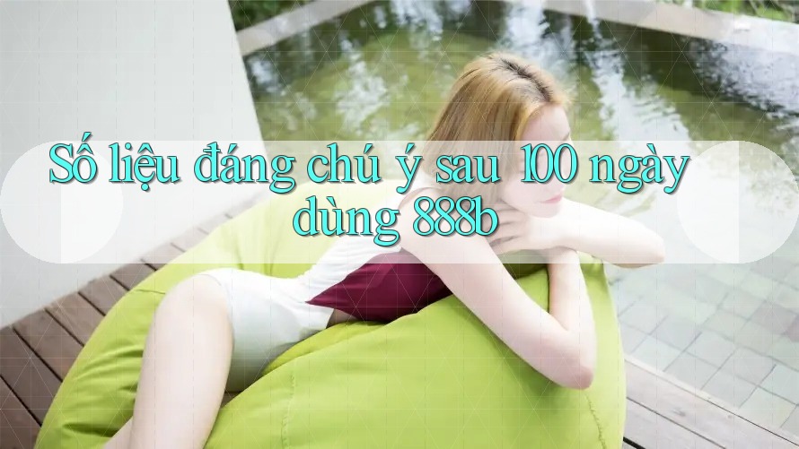 Số liệu đáng chú ý sau 100 ngày dùng 888b Số liệu đáng chú ý sau 100 ngày dùng 888b