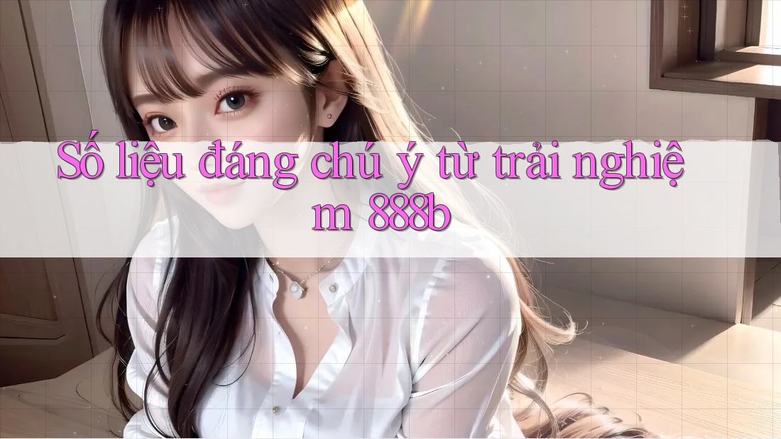 Số liệu đáng chú ý từ trải nghiệm 888b Số liệu đáng chú ý từ trải nghiệm 888b
