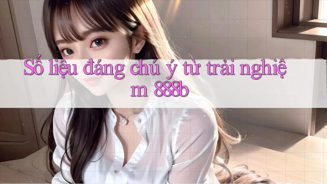 Số liệu đáng chú ý từ trải nghiệm 888b Số liệu đáng chú ý từ trải nghiệm 888b