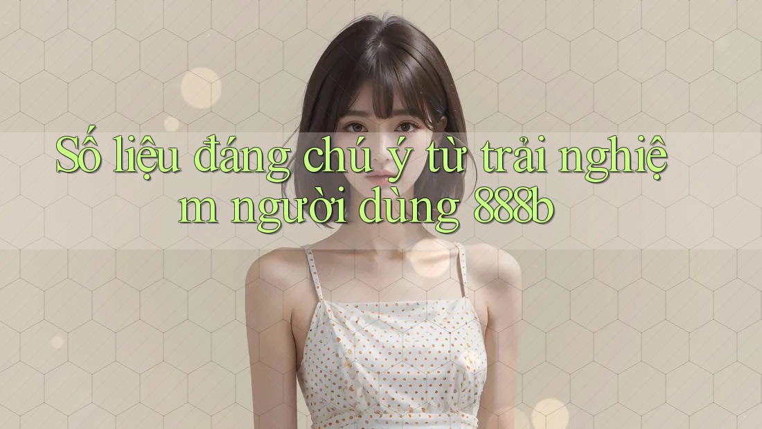 Số liệu đáng chú ý từ trải nghiệm người dùng 888b Số liệu đáng chú ý từ trải nghiệm người dùng 888b
