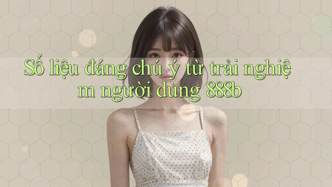 Số liệu đáng chú ý từ trải nghiệm người dùng 888b