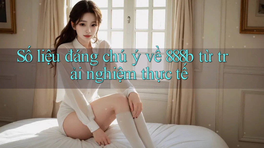 Số liệu đáng chú ý về 888b từ trải nghiệm thực tế Số liệu đáng chú ý về 888b từ trải nghiệm thực tế