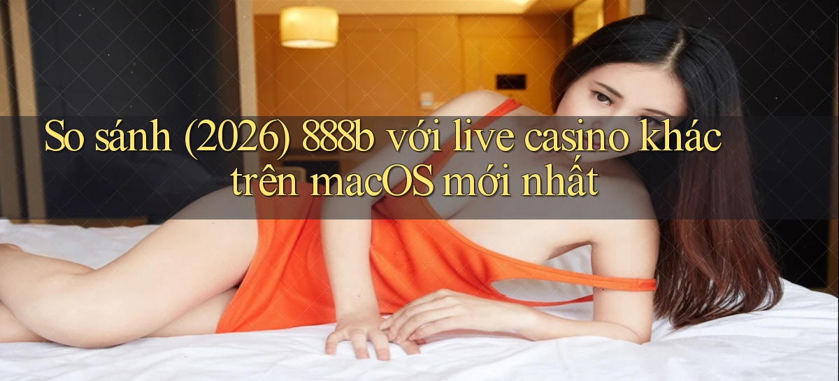 So sánh (2026) 888b với live casino khác trên macOS mới nhất